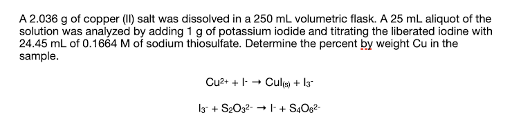 A 2.036 g of copper (II) salt was dissolved in a 250 mL volumetric flask. A 25 mL aliquot of the
solution was analyzed by adding 1 g of potassium iodide and titrating the liberated iodine with
24.45 mL of 0.1664 M of sodium thiosulfate. Determine the percent by weight Cu in the
sample.
Cu²+ + Cul(s) + 13
13 + S2O3²- →|-+S4O6²-