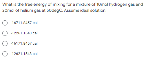 What is the free energy of mixing for a mixture of 10mol hydrogen gas and
20mol of helium gas at 50degC. Assume ideal solution.
-16711.8457 cal
-12261.1543 cal
-16171.8457 cal
-12621.1543 cal