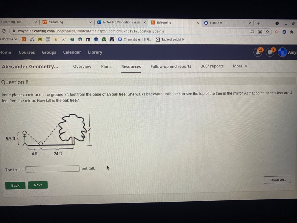 e Learning Hub
its itslearning
W Notes 8.6 Proportions in sin x
ts itslearning
K blank.pdf
+
wayne.itslearning.com/ContentArea/ContentArea.aspx?LocationID=46191&Location Type=D1#
e Bookmarks
Chemistry unit 8 FI.
O Table of solubility
Home
Courses
Groups
Calendar
Library
Aniy-
Alexander Geometry...
360° reports
Overview
Plans
Resources
Follow-up and reports
More -
Question 8
Irene places a mirror on the ground 24 feet from the base of an oak tree. She walks backward until she can see the top of the tree in the mirror. At that point, Irene's feet are 4
feet from the mirror. How tall is the oak tree?
5.5 ft
4 ft
24 ft
The tree is
feet tall.
Pause test
Back
Next
