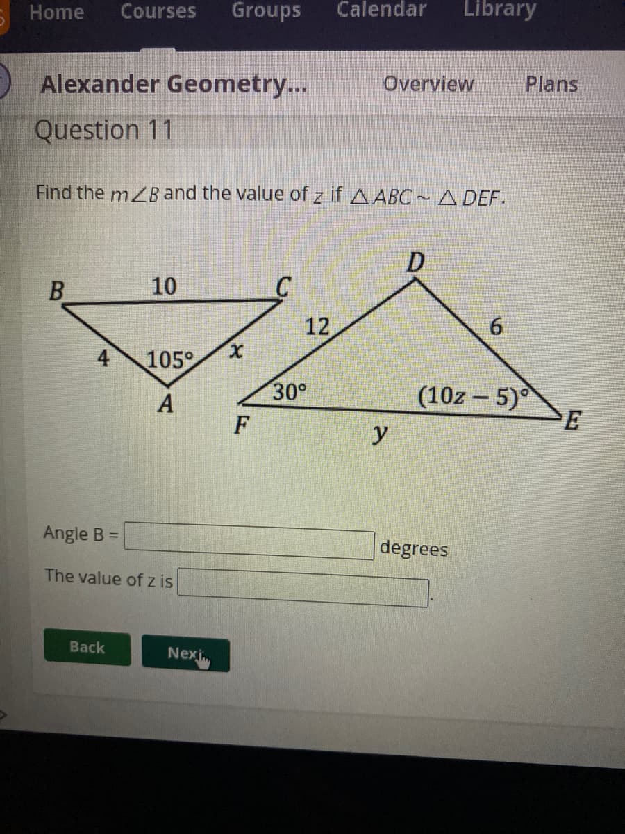 Home
Courses
Groups
Calendar
Library
Alexander Geometry...
Overview
Plans
Question 11
Find the mZB and the value of z if AABC~A DEF.
D
10
C
12
6
4
105°
30°
(10z - 5)
F
y
Angle B =
degrees
The value of z is
Back
Nexi
