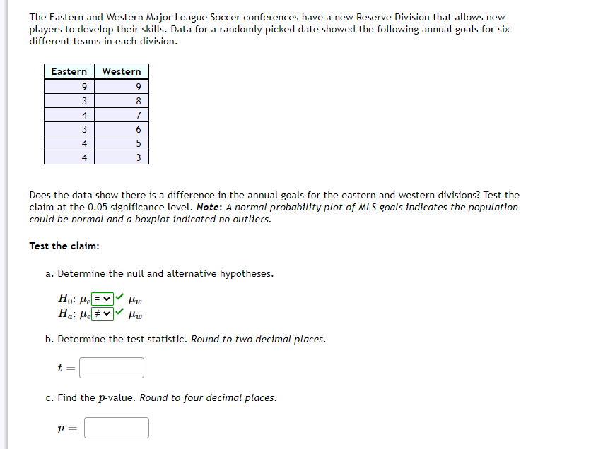 The Eastern and Western Major League Soccer conferences have a new Reserve Division that allows new
players to develop their skills. Data for a randomly picked date showed the following annual goals for six
different teams in each division.
Eastern
Western
9
8
4
7
3
6
4
5
4
3
Does the data show there is a difference in the annual goals for the eastern and western divisions? Test the
claim at the 0.05 significance level. Note: A normal probability plot of MLS goals indicates the population
could be normal and a boxplot indicated no outliers.
Test the claim:
a. Determine the null and alternative hypotheses.
Ho: Hel
Ha: He # ♥
b. Determine the test statistic. Round to two decimal places.
c. Find the p-value. Round to four decimal places.
