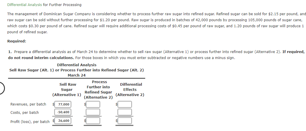 Differential Analysis for Further Processing
The management of Dominican Sugar Company is considering whether to process further raw sugar into refined sugar. Refined sugar can be sold for $2.15 per pound, and
raw sugar can be sold without further processing for $1.20 per pound. Raw sugar is produced in batches of 42,000 pounds by processing 105,000 pounds of sugar cane,
which costs $0.30 per pound of cane. Refined sugar will require additional processing costs of $0.45 per pound of raw sugar, and 1.20 pounds of raw sugar will produce 1
pound of refined sugar.
Required:
1. Prepare a differential analysis as of March 24 to determine whether to sell raw sugar (Alternative 1) or process further into refined sugar (Alternative 2). If required,
do not round interim calculations. For those boxes in which you must enter subtracted or negative numbers use a minus sign.
Differential Analysis
Sell Raw Sugar (Alt. 1) or Process Further into Refined Sugar (Alt. 2)
March 24
Process
Sell Raw
Differential
Further into
Sugar
Effects
Refined Sugar
(Alternative 1)
(Alternative 2)
(Alternative 2)
Revenues, per batch
77,000
Costs, per batch
-50,400
Profit (loss), per batch
26,600
