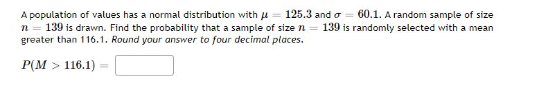 A population of values has a normal distribution with u = 125.3 and o = 60.1. A random sample of size
139 is drawn. Find the probability that a sample of size n = 139 is randomly selected with a mean
greater than 116.1. Round your answer to four decimal places.
P(M > 116.1) =
