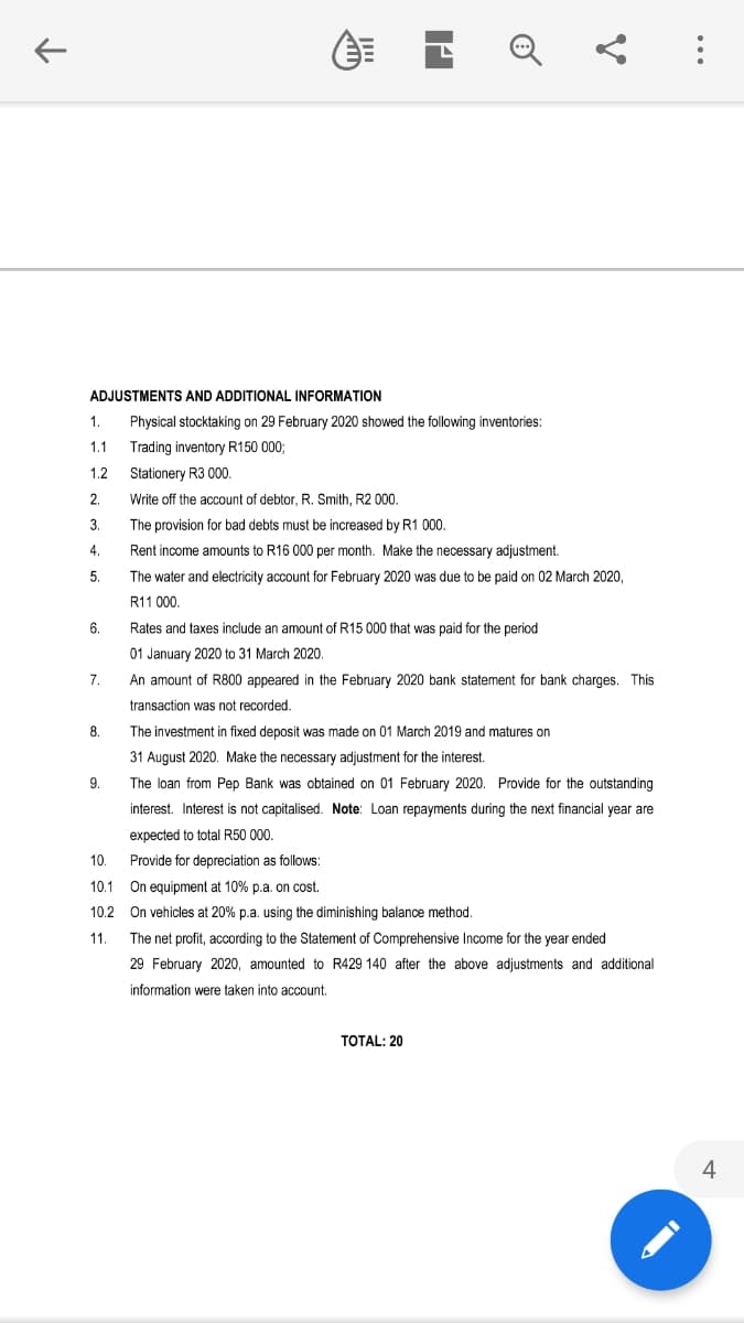 ADJUSTMENTS AND ADDITIONAL INFORMATION
1.
Physical stocktaking on 29 February 2020 showed the following inventories:
1.1
Trading inventory R150 000;
1.2
Stationery R3 000.
2.
Write off the account of debtor, R. Smith, R2 000.
3.
The provision for bad debts must be increased by R1 000.
4.
Rent income amounts to R16 000 per month. Make the necessary adjustment.
5.
The water and electricity account for February 2020 was due to be paid on 02 March 2020,
R11 000.
6.
Rates and taxes include an amount of R15 000 that was paid for the period
01 January 2020 to 31 March 2020.
7.
An amount of R800 appeared in the February 2020 bank statement for bank charges. This
transaction was not recorded.
8.
The investment in fixed deposit was made on 01 March 2019 and matures on
31 August 2020. Make the necessary adjustment for the interest.
9.
The loan from Pep Bank was obtained on 01 February 2020. Provide for the outstanding
interest. Interest is not capitalised. Note: Loan repayments during the next financial year are
expected to total R50 000.
10.
Provide for depreciation as follows:
10.1 On equipment at 10% p.a. on cost.
10.2 On vehicles at 20% p.a. using the diminishing balance method.
11.
The net profit, according to the Statement of Comprehensive Income for the year ended
February 2020, amounted to R429 140
the above adjustments and additional
information were taken into account.
TOTAL: 20
4
