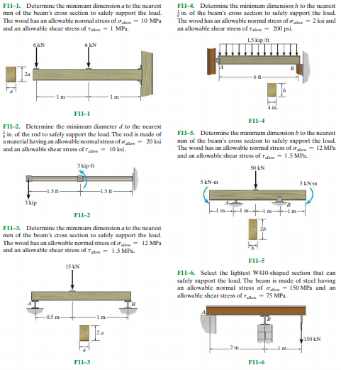 FIl-1. Determine the minimum dimension a to the nearest
FII-4. Determine the minimum dimension h to the nearest
mm of the beam's cross section to safely support the load.
The wood has an allowable normal stress of atow- 10 MPa
and an allowable shear stress of Talow -1 MPa.
in. of the beam's cross section to safely support the koad.
The wood has an allowable normal stress of ale 2 ksi and
an allowable shear stress of Tatow - 200 psi.
1.5 kip/ft
6kN
6kN
2a
FIl-1
FII-4
FIl-2. Determine the minimum diameter d to the nearest
in. of the rod to safely support the load. The rod is made of
a material having an allowable normal stress of o- 20 ksi
and an allowable shear stress of rh - 10 ksi.
F1l-5. Determine the minimum dimension b to the nearest
mm of the beam's cross section to safely support the load.
The wood has an allowable normal stress of oow- 12 MPa
and an allowable shear stress of Tlow - 1.5 MPa.
3 kip ft
50 kN
5 kN-m
5 kN-m
-15 ft
-1.5 ft
3kip
m-
-1 m
FII-2
FIl-3. Determine the minimum dimension a to the nearest
mm of the beam's cross section to safely support the koad.
The wood has an allowable normal stress of ooe - 12 MPa
and an allowable shear stress of 7ow - 1.5 MPa.
Fl1-5
15 kN
F11-6. Select the lightest W410-shaped section that can
safely support the load. The beam is made of steel having
an allowable normal stress of olow - 150 MPa and an
allowable shear stress of w 75 MPa.
0.5 m
1m
150 kN
2m
FII-3
FIl-6
