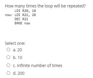 How many times the loop will be repeated?
LDI R20, 10
now: LDI R21, 20
DEC R21
BRNE now
Select one:
O a. 20
O b. 10
O c infinite number of times
O d. 200
