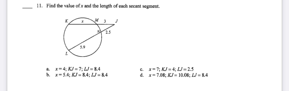 11. Find the value of x and the length of each secant segment.
K
M
3
J
2.5
5.9
x= 4; KJ = 7; LJ = 8.4
b. x= 5.4; KJ = 8.4; LJ = 8.4
c. x= 7; KJ = 4; LJ=2.5
d. x= 7.08; KJ= 10.08; LJ = 8.4
а.
