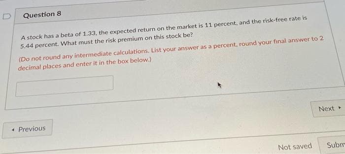 Question 8
A stock has a beta of 1.33, the expected return on the market is 11 percent, and the risk-free rate is
5.44 percent. What must the risk premium on this stock be?
(Do not round any intermediate calculations. List your answer as a percent, round your final answer to 2
decimal places and enter it in the box below.)
« Previous
Not saved
Next ▸
Subm