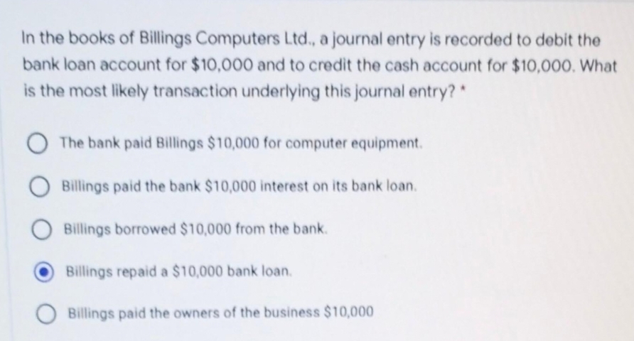 In the books of Billings Computers Ltd., a journal entry is recorded to debit the
bank loan account for $10,000 and to credit the cash account for $10,000. What
is the most likely transaction underlying this journal entry? *
O The bank paid Billings $10,000 for computer equipment.
O Billings paid the bank $10,000 interest on its bank loan.
Billings borrowed $10,000 from the bank.
Billings repaid a $10,000 bank loan.
Billings paid the owners of the business $10,000