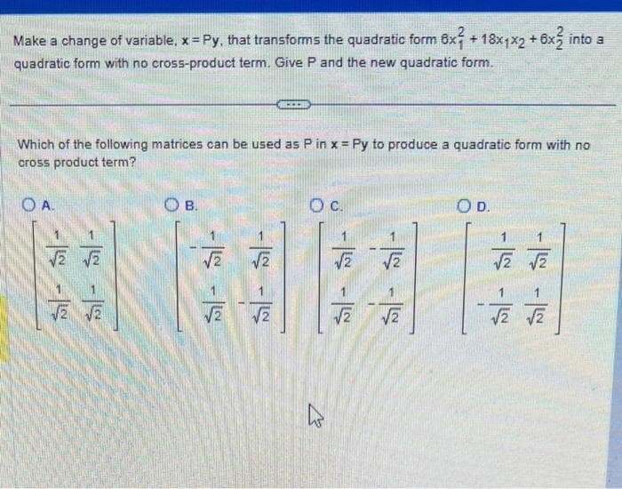 Make a change of variable, x = Py, that transforms the quadratic form 6x +18x1x2 + 6x2 into a
quadratic form with no cross-product term. Give P and the new quadratic form.
Which of the following matrices can be used as P in x = Py to produce a quadratic form with no
cross product term?
OA.
√2 √2
√2 √2
OB.
√√2
√2
...
√2
O c.
√2
√√2
√√2
O D.
√2 √2
√2 √2