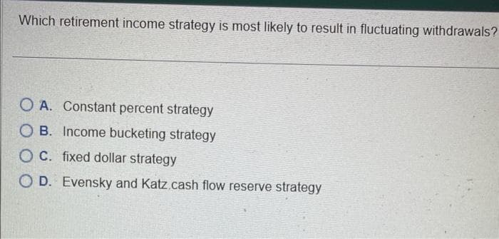 Which retirement income strategy is most likely to result in fluctuating withdrawals?
O A. Constant percent strategy
OB. Income bucketing strategy
OC. fixed dollar strategy
O D. Evensky and Katz.cash flow reserve strategy