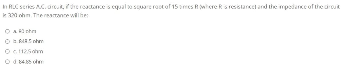 In RLC series A.C. circuit, if the reactance is equal to square root of 15 times R (where R is resistance) and the impedance of the circuit
is 320 ohm. The reactance will be:
O a. 80 ohm
O b. 848.5 ohm
O c. 112.5 ohm
O d. 84.85 ohm
