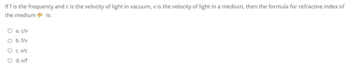 If f is the frequency and c is the velocity of light in vacuum, v is the velocity of light in a medium, then the formula for refractive index of
the medium 9 is:
O a. c/v
O b. f/v
O C. v/c
O d. v/f
