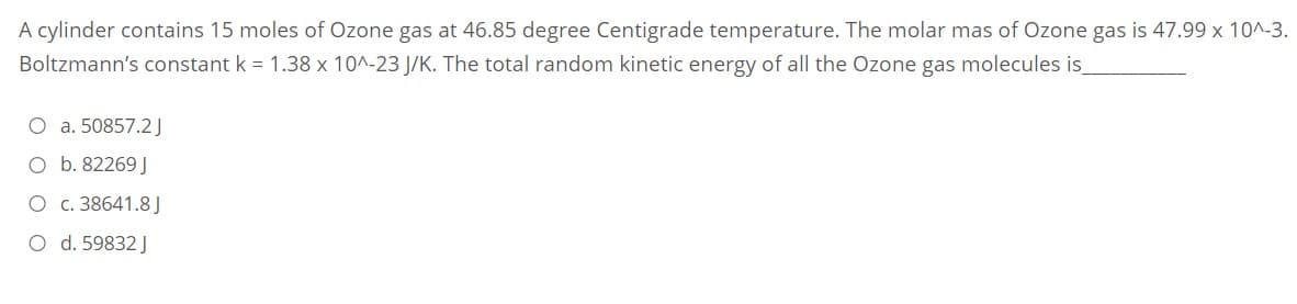 A cylinder contains 15 moles of Ozone gas at 46.85 degree Centigrade temperature. The molar mas of Ozone gas is 47.99 x 10^-3.
Boltzmann's constant k = 1.38 x 10^-23 J/K. The total random kinetic energy of all the Ozone gas molecules is
O a. 50857.2J
O b. 82269 J
O c. 38641.8 J
O d. 59832 J
