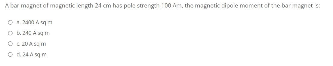 A bar magnet of magnetic length 24 cm has pole strength 100 Am, the magnetic dipole moment of the bar magnet is:
O a. 2400 A sq m
O b. 240 A sqm
O c. 20 A sq m
O d. 24 A sq m
