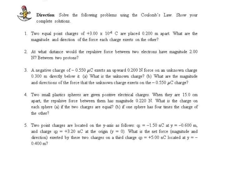 Direction: Solve the following problems using the Coulomb's Law. Show your
complete solutions.
1. Two equal point charges of +3.00 x 106 C are placed 0.200 m apart What are the
magnitude and direction of the force each charge exerts on the other?
2. At what distance would the repulsve force between two electrons have magnitude 2.00
N? Between two protons?
3. A negative charge of- 0.550 µC exerts an upward 0.200 N force on an unknown charge
0.300 m directly below it (a) What is the unknown charge? (b) What are the magnitude
and directions of the force that the unknown charge exerts on the – 0.550 µC charge?
4. Two small plastics spheres are given positive electrical charges. When they are 15.0 cm
apart, the repulsive force between them has magnitude 0.220 N. What is the charge on
each sphere (a) if the two charges are equal? (b) if one sphere has four times the charge of
the other?
5. Two point charges are located on the y-axis as follows: q = -1.50 nC at y = -0,600 m,
and charge q2 = +3.20 nC at the origin (y = 0). What is the net force (magnitude and
direction) exerted by these two charges on a third charge q3 = +5.00 nC located at y = -
0.400 m?
