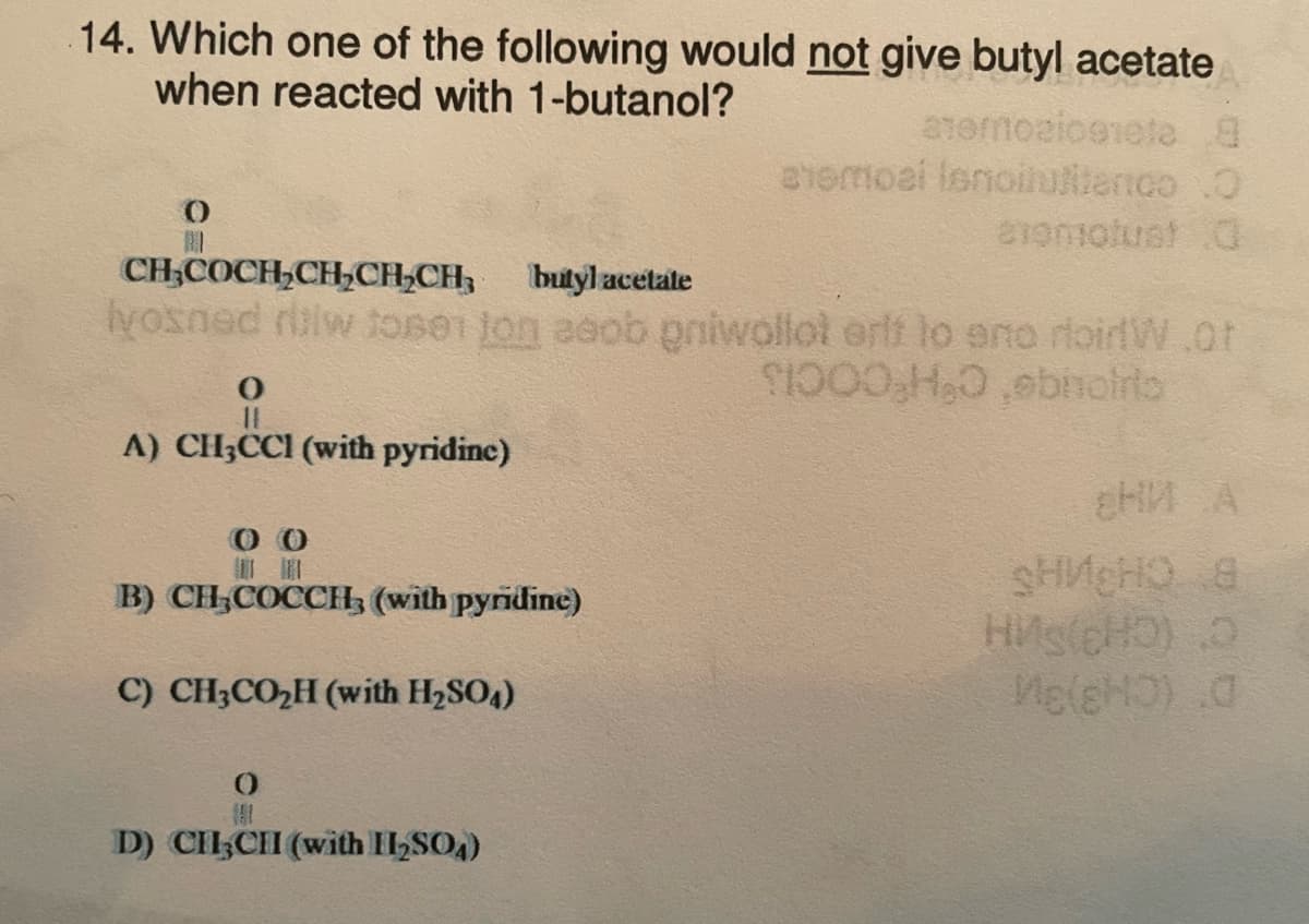 14. Which one of the following would not give butyl acetate
when reacted with 1-butanol?
0
BI
CH3COCH2CH,CH2CH3
butyl acetate
lyosned riw toner ton adob priwollot erlt to ano rloidW.Ot
$1000,H,O,ebnolito
A) CH3CCI (with pyridine)
0 0
B) CH3COCCH3 (with pyridine)
C) CH3CO₂H (with H₂SO4)
anemoziognete 8
eismoal lenoirulence O
exomotust 0
0
D) CHI,CII (with H₂SO4)
HM A
sH₂HQ 8
HMS(HD) O
Me(sHO) 0