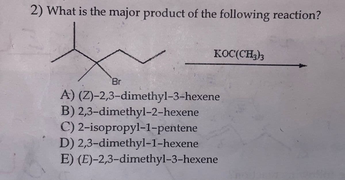 2) What is the major product of the following reaction?
Br
KOC(CH3)3
A) (Z)-2,3-dimethyl-3-hexene
B) 2,3-dimethyl-2-hexene
C) 2-isopropyl-1-pentene
D) 2,3-dimethyl-1-hexene
E) (E)-2,3-dimethyl-3-hexene