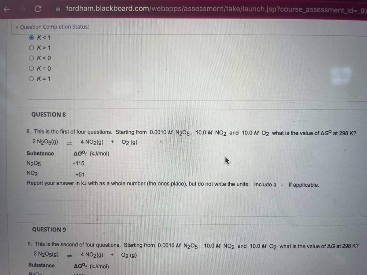 ←
fordham.blackboard.com/webapps/assessment/take/launch.jsp?course_assessment_id=_97
Question Completion Status:
OK <1
OK > 1
OK<0
OK=0
O K=1
QUESTION 8
8. This is the first of four questions. Starting from 0.0010 M N2O5, 10.0 M NO2 and 10.0 M O2 what is the value of AGO at 298 K?
2 N₂05(9)
=
4 NO2(g) +
02 (9)
Substance
AG°f (kJ/mol)
N₂O5
+115
NO2
+51
Report your answer in kJ with as a whole number (the ones place), but do not write the units. Include a
if applicable.
1
QUESTION 9
9. This is the second of four questions. Starting from 0.0010 M N2O5, 10.0 M NO2 and 10.0 M O2 what is the value of AG at 298 K?
2 N₂05(9) =
4 NO2(g) + O2 (g)
Substance
N₂0
AG°f (kJ/mol)