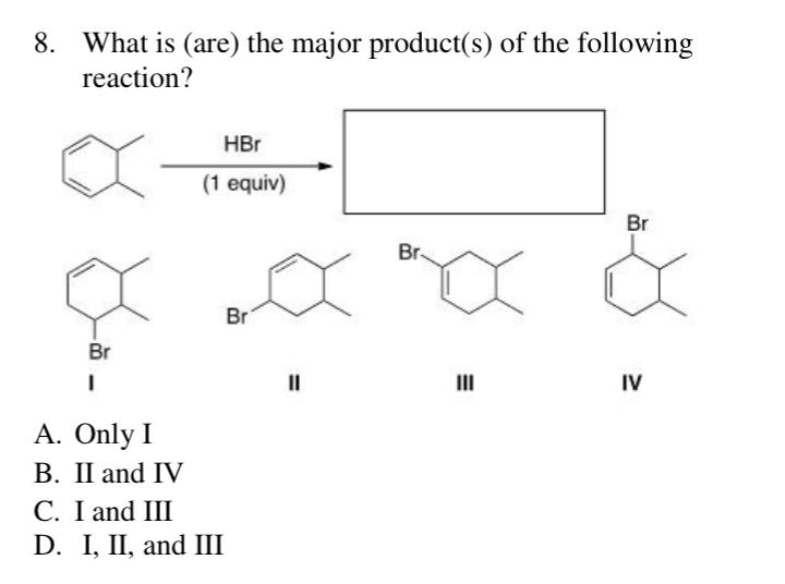 8. What is (are) the major product(s) of the following
reaction?
Br
I
A. Only I
B. II and IV
HBr
(1 equiv)
C. I and III
D. I, II, and III
Br
||
Br
x
III
Br
IV