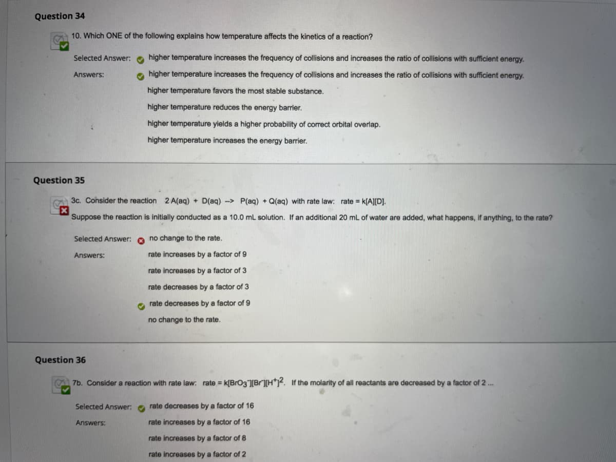 Question 34
10. Which ONE of the following explains how temperature affects the kinetics of a reaction?
Selected Answer: o higher temperature increases the frequency of collisions and increases the ratio of collisions with sufficient energy.
Answers:
o higher temperature increases the frequency of collisions and increases the ratio of collisions with sufficient energy.
higher temperature favors the most stable substance.
higher temperature reduces the energy barrier.
higher temperature yields a higher probability of correct orbital overlap.
higher temperature increases the energy barrier.
Question 35
3c. Consider the reaction 2 A(aq) + D(aq) -> P(aq) + Q(aq) with rate law: rate = k[A][D].
Suppose the reaction is initially conducted as a 10.0 mL solution. If an additional 20 mL of water are added, what happens, if anything, to the rate?
Selected Answer:
no change to the rate.
Answers:
rate increases by a factor of 9
rate increases by a factor of 3
rate decreases by a factor of 3
rate decreases by a factor of 9
no change to the rate.
Question 36
7b. Consider a reaction with rate law: rate = k[BrO3Br]H?. If the molarity of all reactants are decreased bya factor of 2 .
Selected Answer: e rate decreases by a factor of 16
Answers:
rate increases by a factor of 16
rate increases by a factor of 8
rate increases by a factor of 2
