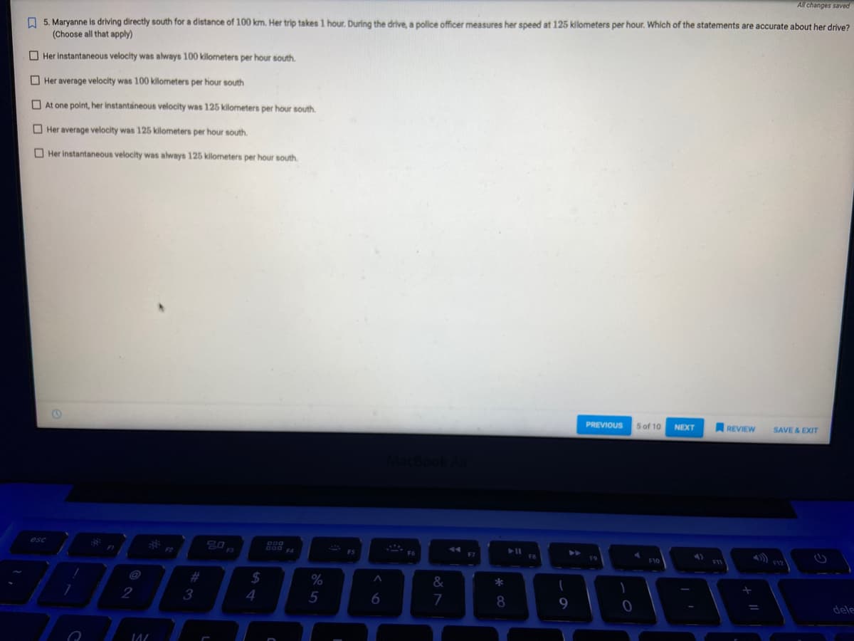 All changes saved
5. Maryanne is driving directly south for a distance of 100 km. Her trip takes 1 hour. During the drive, a police officer measures her speed at 125 kilometers per hour. Which of the statements are accurate about her drive?
(Choose all that apply)
Her instantaneous velocity was always 100 kilometers per hour south.
Her average velocity was 100 kilometers per hour south
At one point, her instantaneous velocity was 125 kilometers per hour south.
Her average velocity was 125 kilometers per hour south.
Her instantaneous velocity was always 125 kilometers per hour south.
esc
7
e
2
WW/
3
$
4
%
5
FS
A
6
F6
&
7
F7
*
8
FB
1
9
PREVIOUS
F9
1
0
5 of 10
F10
NEXT
F11
REVIEW SAVE & EXIT
F12
dele