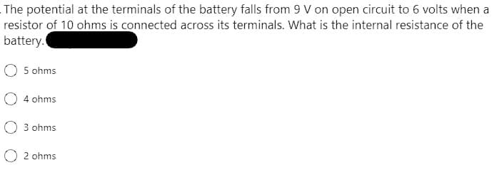 The potential at the terminals of the battery falls from 9 V on open circuit to 6 volts when a
resistor of 10 ohms is connected across its terminals. What is the internal resistance of the
battery.
O 5 ohms
O 4 ohms
O 3 ohms
O2 ohms