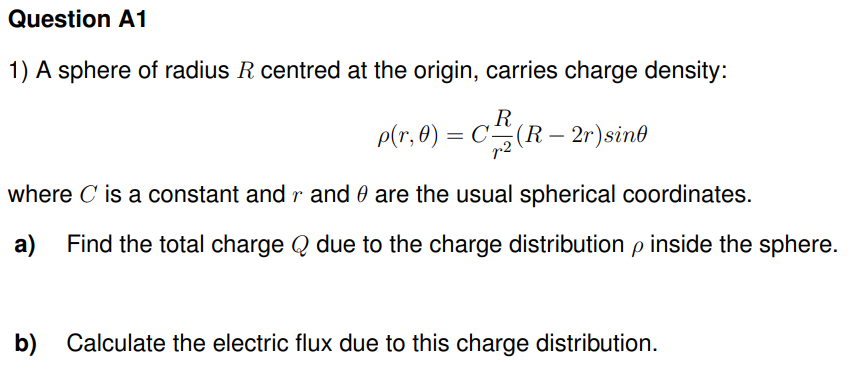 Question A1
1) A sphere of radius R centred at the origin, carries charge density:
R
p(r,0) = C(R — 2r) sint
where C' is a constant and r and
are the usual spherical coordinates.
a) Find the total charge due to the charge distribution p inside the sphere.
b) Calculate the electric flux due to this charge distribution.