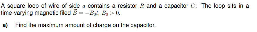 A square loop of wire of side a contains a resistor R and a capacitor C. The loop sits in a
time-varying magnetic filed B = −Bot, Bo > 0.
a) Find the maximum amount of charge on the capacitor.