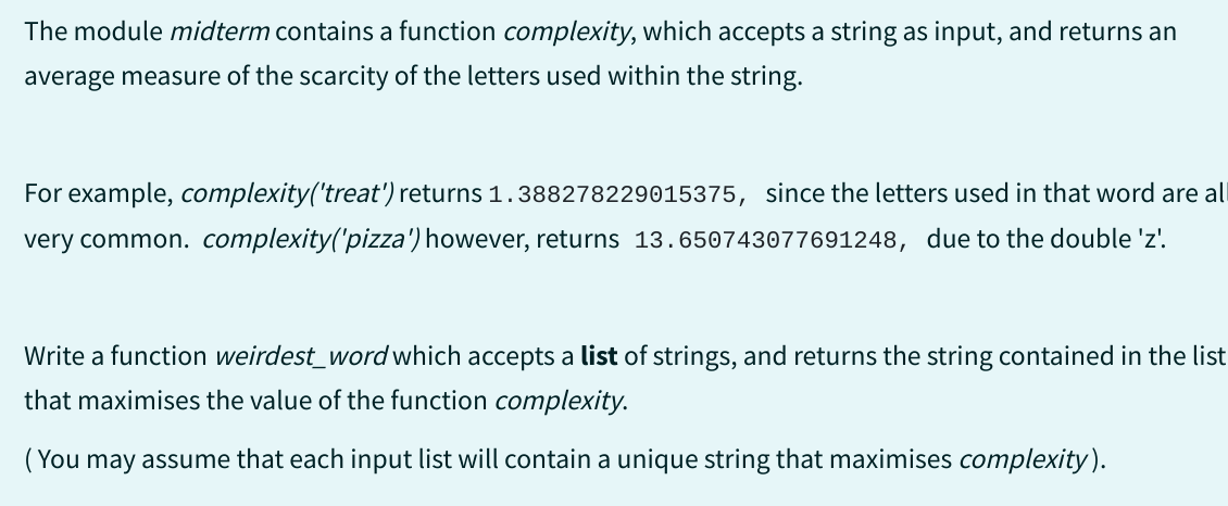 The module midterm contains a function complexity, which accepts a string as input, and returns an
average measure of the scarcity of the letters used within the string.
For example, complexity('treat') returns 1.388278229015375, since the letters used in that word are all
very common. complexity('pizza') however, returns 13.650743077691248, due to the double 'z'.
Write a function weirdest_word which accepts a list of strings, and returns the string contained in the list
that maximises the value of the function complexity.
(You may assume that each input list will contain a unique string that maximises complexity).