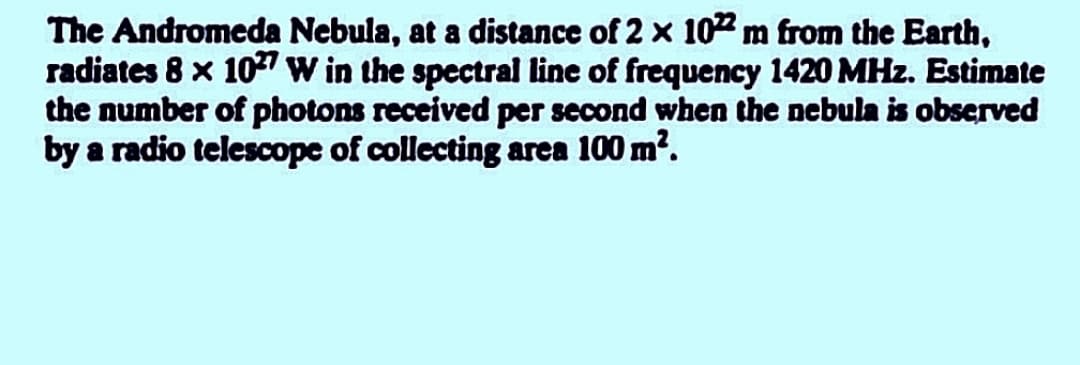 The Andromeda Nebula, at a distance of 2 x 102m from the Earth,
radiates 8 x 10 W in the spectral line of frequency 1420 MHz. Estimate
the number of photons received per second when the nebula is observed
by a radio telescope of collecting area 100 m?.
