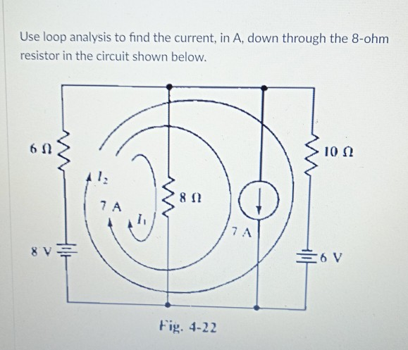 Use loop analysis to find the current, in A, down through the 8-ohm
resistor in the circuit shown below.
10 0
7 A
7 A
8 V
=6 V
Fig. 4-22
