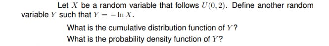 Let X be a random variable that follows U (0, 2). Define another random
variable Y such that Y = – In X.
What is the cumulative distribution function of Y?
What is the probability density function of Y?
