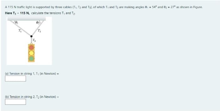 A 115 N traffic light is supported by three cables (T1, T2 and T3), of which T1 and T2 are making angles e, = 54° and 82 = 27° as shown in Figure.
Here T; = 115 N, calculate the tensions T, and T2.
(a) Tension in string 1, T, (in Newton) =
(b) Tension in string 2, T2 (in Newton) =
