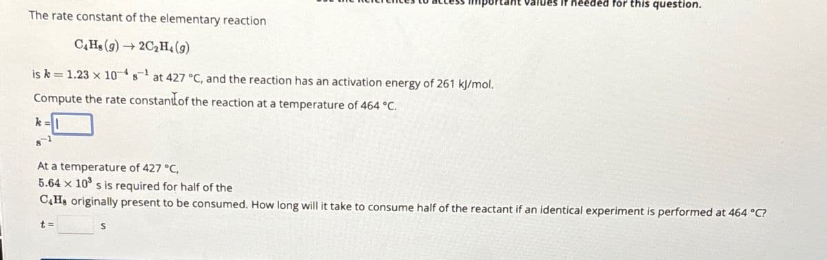 The rate constant of the elementary reaction
C4H8 (9)→2C2H₁ (9)
is k=1.23 x 10 s¹ at 427 °C, and the reaction has an activation energy of 261 kJ/mol.
Compute the rate constant of the reaction at a temperature of 464 °C.
k=
8
Values if needed for this question.
At a temperature of 427 °C,
5.64 x 10³ s is required for half of the
C4H8 originally present to be consumed. How long will it take to consume half of the reactant if an identical experiment is performed at 464 °C?
t=
S