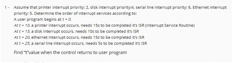 1 -
Assume that printer interrupt priority: 2, disk interrupt priority:4, serial line interrupt priority: 6, Ethernet interrupt
priority: 5. Determine the order of interrupt services according to:
A user program begins at t = 0.
Att = 10, a printer interrupt occurs, needs 15s to be completed it's ISR (Interrupt Service Routine)
Att = 15, a disk interrupt occurs, needs 10s to be completed it's ISR
Att = 20, ethernet interrupt occurs, needs 15s to be completed it's ISR
Att = 25, a serial line interrupt occurs, needs 5s to be completed it's ISR
Find "t"value when the control returns to user program
