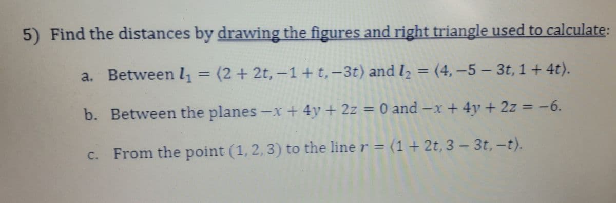 5) Find the distances by drawing the figures and right triangle used to calculate:
a. Between 1₁ = (2+2t, -1 + t, -3t) and I₂ = (4, -5- 3t, 1+ 4t).
b. Between the planes -x + 4y + 2z = 0 and -x + 4y + 2z = -6.
c. From the point (1, 2, 3) to the line r = (1 + 2t, 3 - 3t, -t).