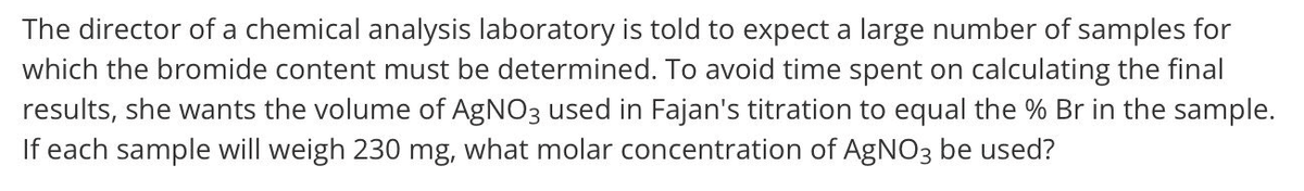 The director of a chemical analysis laboratory is told to expect a large number of samples for
which the bromide content must be determined. To avoid time spent on calculating the final
results, she wants the volume of AgNO3 used in Fajan's titration to equal the % Br in the sample.
If each sample will weigh 230 mg, what molar concentration of AGNO3 be used?
