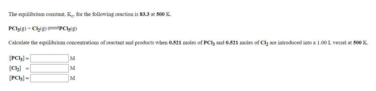 The equilibrium constant, K., for the following reaction is 83.3 at 500 K.
PC13(g) + Cl2(g) PC15(g)
Calculate the equilibrium concentrations of reactant and products when 0.521 moles of PCI3 and 0.521 moles of Cl, are introduced into a 1.00 L vessel at 500 K.
[PC13] =
M
[Ch]
M
[PCI5] =
M
