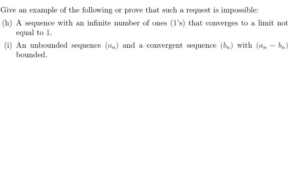 Give an example of the following or prove that such a request is impossible:
(h) A sequence with an infinite number of ones (1's) that converges to a limit not
equal to 1.
-
(i) An unbounded sequence (an) and a convergent sequence (bn) with (an — bn)
bounded.