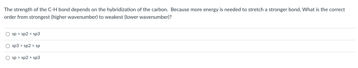 The strength of the C-H bond depends on the hybridization of the carbon. Because more energy is needed to stretch a stronger bond, What is the correct
order from strongest (higher wavenumber) to weakest (lower wavenumber)?
sp < sp2 < sp3
sp3 > sp2 > sp
sp > sp2 > sp3
