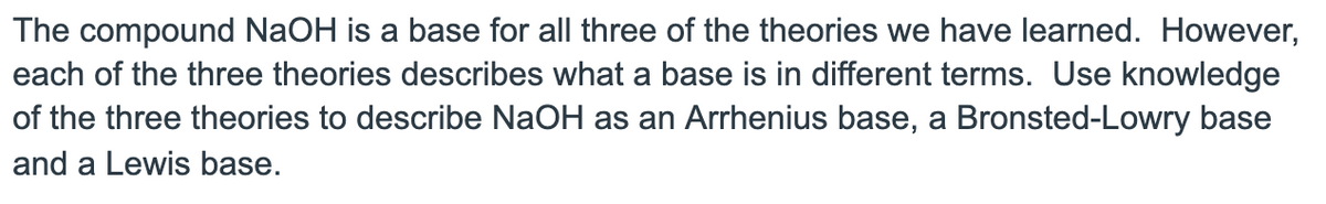 The compound NaOH is a base for all three of the theories we have learned. However,
each of the three theories describes what a base is in different terms. Use knowledge
of the three theories to describe NaOH as an Arrhenius base, a Bronsted-Lowry base
and a Lewis base.
