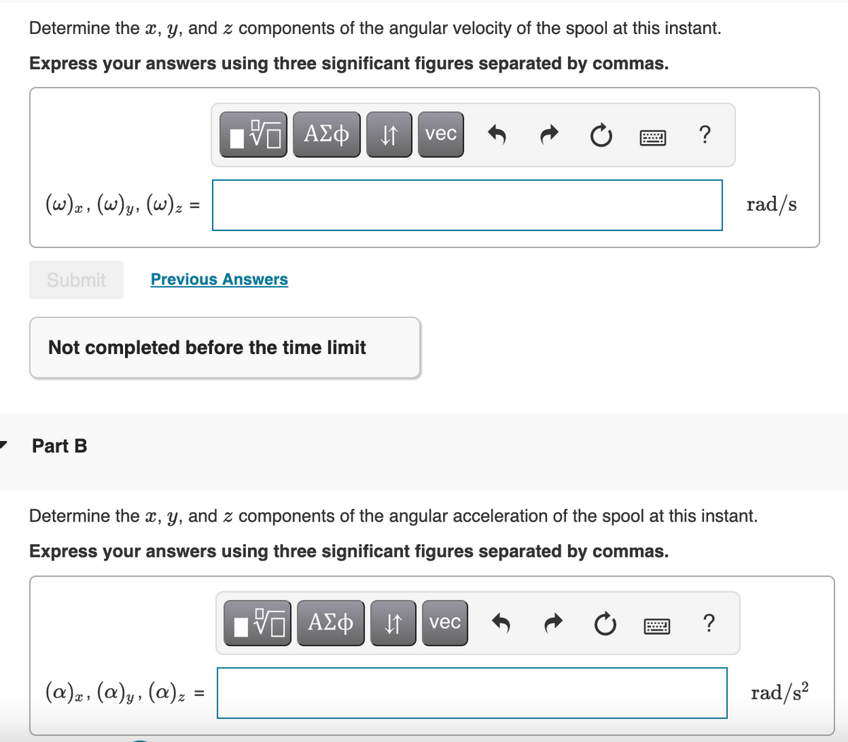 Determine the x, y, and z components of the angular velocity of the spool at this instant.
Express your answers using three significant figures separated by commas.
ΑΣφ
vec
?
(w)z, (w)y, (w); =
rad/s
Submit
Previous Answers
Not completed before the time limit
Part B
Determine the x, y, and z components of the angular acceleration of the spool at this instant.
Express your answers using three significant figures separated by commas.
ΑΣφ
vec
(a)2, (a)y, (a); =
rad/s?
