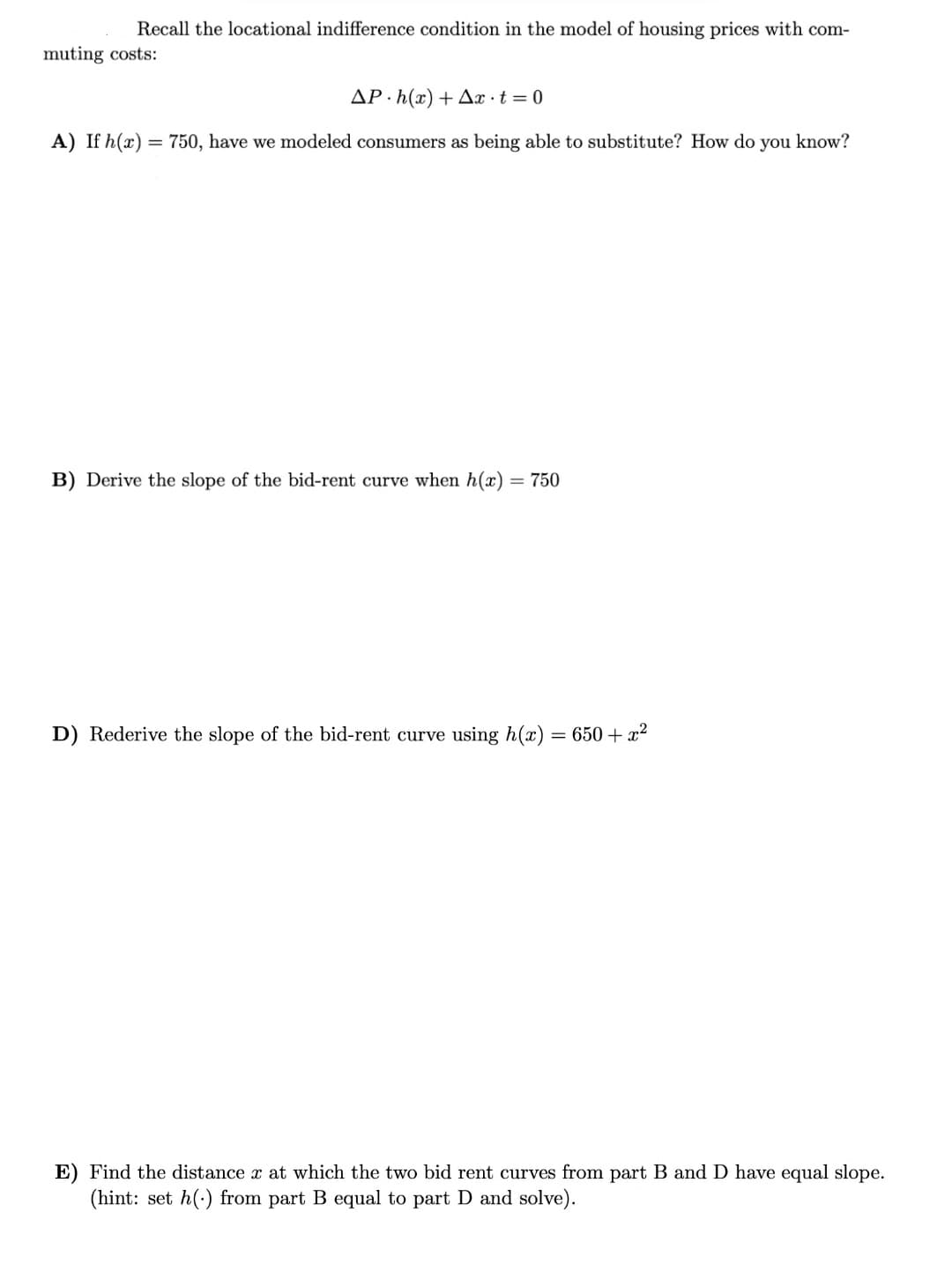 Recall the locational indifference condition in the model of housing prices with com-
muting costs:
AP · h(x) + Ax t = 0
A) If h(x) = 750, have we modeled consumers as being able to substitute? How do you know?
B) Derive the slope of the bid-rent curve when h(x)
= 750
D) Rederive the slope of the bid-rent curve using h(x)
= 650 + x2
E) Find the distance x at which the two bid rent curves from part B and D have equal slope.
(hint: set h(:) from part B equal to part D and solve).
