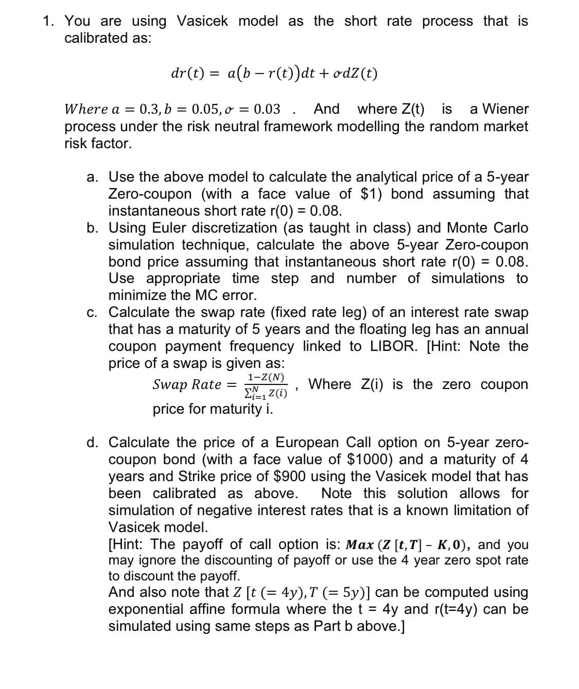 1. You are using Vasicek model as the short rate process that is
calibrated as:
dr(t) = a(b – r(t))dt + odZ(t)
Where a =
0.3, b
0.05, o = 0.03 . And where Z(t) is
a Wiener
process under the risk neutral framework modelling the random market
risk factor.
a. Use the above model to calculate the analytical price of a 5-year
Zero-coupon (with a face value of $1) bond assuming that
instantaneous short rate r(0) = 0.08.
b. Using Euler discretization (as taught in class) and Monte Carlo
simulation technique, calculate the above 5-year Zero-coupon
bond price assuming that instantaneous short rate r(0) = 0.08.
Use appropriate time step and number of simulations to
minimize the MC error.
c. Calculate the swap rate (fixed rate leg) of an interest rate swap
that has a maturity of 5 years and the floating leg has an annual
coupon payment frequency linked to LIBOR. [Hint: Note the
price of a swap is given as:
1-Z(N)
Swap Rate =
Where Z(i) is the zero coupon
i3D1
price for maturity i.
d. Calculate the price of a European Call option on 5-year zero-
coupon bond (with a face value of $1000) and a maturity of 4
years and Strike price of $900 using the Vasicek model that has
been calibrated as above.
Note this solution allows for
simulation of negative interest rates that is a known limitation of
Vasicek model.
[Hint: The payoff of call option is: Max (Z [t,T] - K,0), and you
may ignore the discounting of payoff or use the 4 year zero spot rate
to discount the payoff.
And also note that Z [t (= 4y), T (= 5y)] can be computed using
exponential affine formula where the t =
simulated using same steps as Part b above.]
4y and r(t=4y) can be
