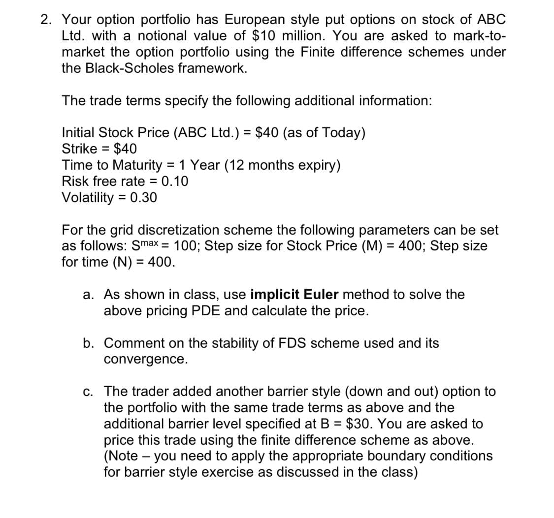 2. Your option portfolio has European style put options on stock of ABC
Ltd. with a notional value of $10 million. You are asked to mark-to-
market the option portfolio using the Finite difference schemes under
the Black-Scholes framework.
The trade terms specify the following additional information:
Initial Stock Price (ABC Ltd.) = $40 (as of Today)
Strike = $40
Time to Maturity = 1 Year (12 months expiry)
Risk free rate = 0.10
Volatility = 0.30
For the grid discretization scheme the following parameters can be set
as follows: Smax = 100; Step size for Stock Price (M) = 400; Step size
for time (N) = 400.
a. As shown in class, use implicit Euler method to solve the
above pricing PDE and calculate the price.
b. Comment on the stability of FDS scheme used and its
convergence.
c. The trader added another barrier style (down and out) option to
the portfolio with the same trade terms as above and the
additional barrier level specified at B = $30. You are asked to
price this trade using the finite difference scheme as above.
(Note – you need to apply the appropriate boundary conditions
for barrier style exercise as discussed in the class)
%3D
