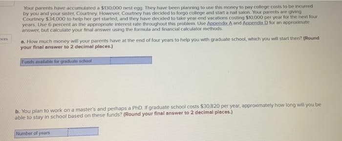 Your parents have accumulated a $130,000 nest egg. They have been planning to use this money to pay college costs to be incurred
by you and your sister, Courtney. However, Courtney has decided to forgo college and start a nail salon. Your parents are giving
Courtney $34,000 to help her get started, and they have decided to take year-end vacations costing $10,000 per year for the next four
years. Use 6 percent as the appropriate interest rate throughout this problem, Use Anpendix A and Appendix D for an approximate
answer, but calculate your final answer using the formula and financial calculator methods.
a. How much money will your parents have at the end of four years to help you with graduate school, which you will start then? (Round
your final answer to 2 decimal places.)
ces
Funds available for graduate school
b. You plan to work on a master's and perhaps a PhD. If graduate school costs $30.820 per year, approximately how long will you be
able to stay in school based on these funds? (Round your finel answer to 2 decimal places.)
Number of years
