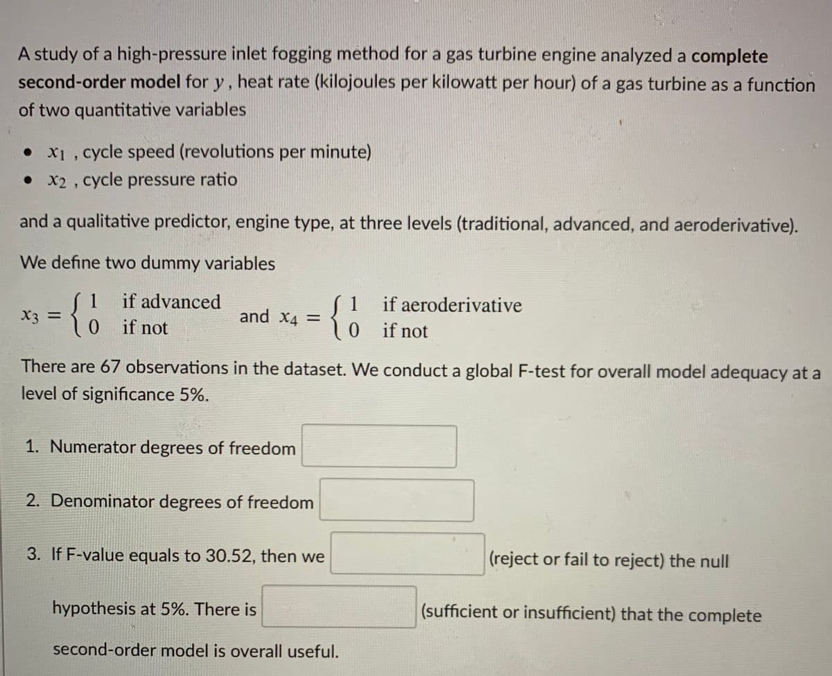 A study of a high-pressure inlet fogging method for a gas turbine engine analyzed a complete
second-order model for y, heat rate (kilojoules per kilowatt per hour) of a gas turbine as a function
of two quantitative variables
• x1 , cycle speed (revolutions per minute)
• x2 , cycle pressure ratio
and a qualitative predictor, engine type, at three levels (traditional, advanced, and aeroderivative).
We define two dummy variables
(1 if advanced
X3 =
0 if not
{o
1
and X4 =
ここ
if aeroderivative
0if not
There are 67 observations in the dataset. We conduct a global F-test for overall model adequacy at a
level of significance 5%.
1. Numerator degrees of freedom
2. Denominator degrees of freedom
3. If F-value equals to 30.52, then we
(reject or fail to reject) the null
hypothesis at 5%. There is
(sufficient or insufficient) that the complete
second-order model is overall useful.
