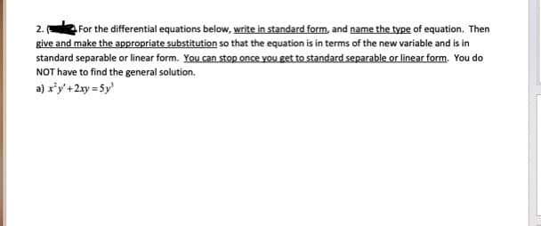 For the differential equations below, write in standard form, and name the type of equation. Then
give and make the appropriate substitution so that the equation is in terms of the new variable and is in
standard separable or linear form. You can stop once you get to standard separable or linear form. You do
NOT have to find the general solution.
2.
a) r'y'+2xy = 5y
