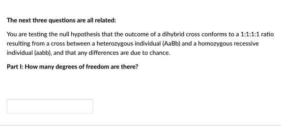 The next three questions are all related:
You are testing the null hypothesis that the outcome of a dihybrid cross conforms to a 1:1:1:1 ratio
resulting from a cross between a heterozygous individual (AaBb) and a homozygous recessive
individual (aabb), and that any differences are due to chance.
Part I: How many degrees of freedom are there?
